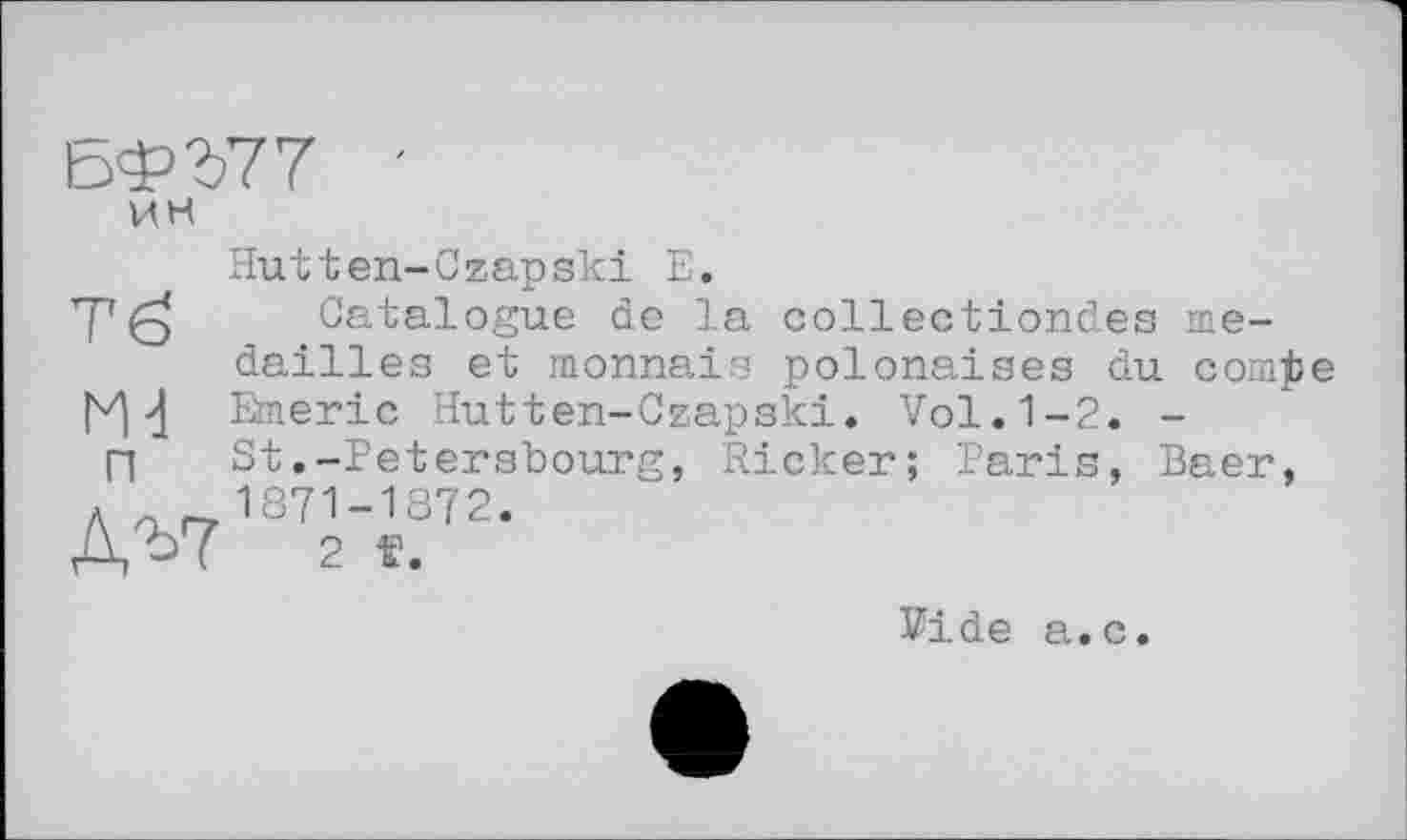 ﻿БФ777 ин
Hutten-Сzapski Е.
Catalogue de la collectiondes médaillés et monnais polonaises du сошјзе Emeric Hutten-Czapski. Vol.1-2. -St.-Petersbourg, Ricker; Paris, Baer, 1871-1872.
2 ï.
Тб
Ж п
Д^7
Vide a.c.